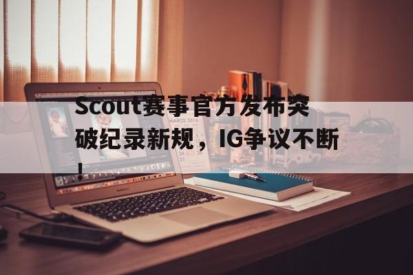 Scout赛事官方发布突破纪录新规，IG争议不断！的简单介绍